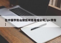 在中国李俊山做区块链是啥公司[lpc李俊]